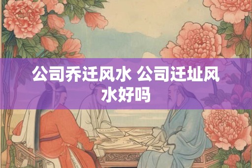 公司乔迁风水 公司迁址风水好吗