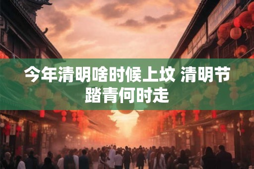今年清明啥时候上坟 清明节踏青何时走