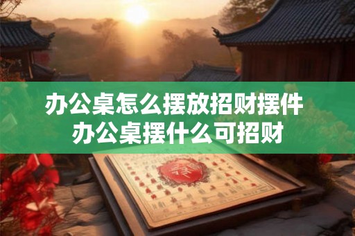 办公桌怎么摆放招财摆件 办公桌摆什么可招财