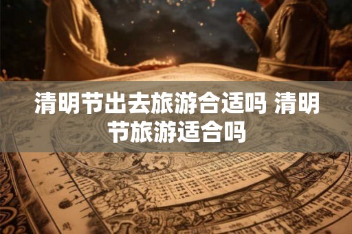 清明节出去旅游合适吗 清明节旅游适合吗