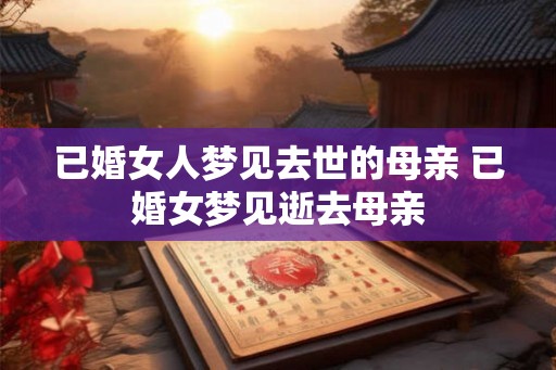 已婚女人梦见去世的母亲 已婚女梦见逝去母亲 已婚女人梦见去世的母亲 已婚女梦见逝去母亲