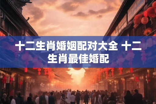 十二生肖婚姻配对大全 十二生肖最佳婚配
