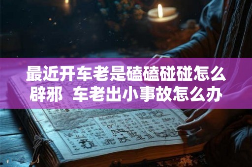 最近开车老是磕磕碰碰怎么辟邪  车老出小事故怎么办怎么辟邪