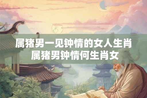 属猪男一见钟情的女人生肖 属猪男钟情何生肖女