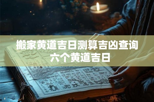搬家黄道吉日测算吉凶查询 六个黄道吉日 搬家黄道吉日测算吉凶查询 六个黄道吉日