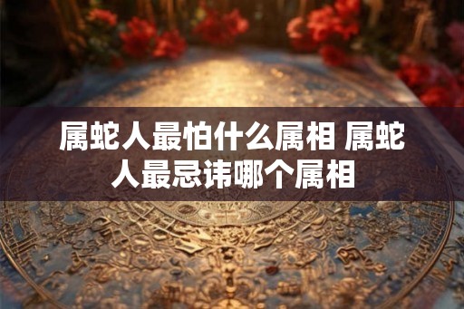 属蛇人最怕什么属相 属蛇人最忌讳哪个属相