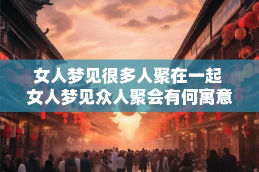 女人梦见很多人聚在一起 女人梦见众人聚会有何寓意