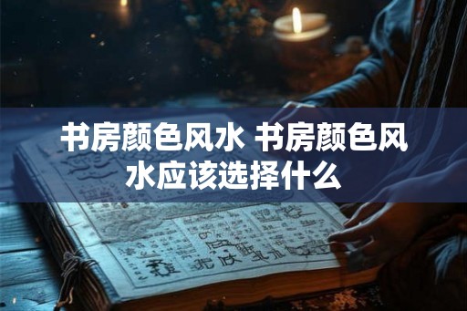 书房颜色风水 书房颜色风水应该选择什么 书房颜色风水 书房颜色风水应该选择什么