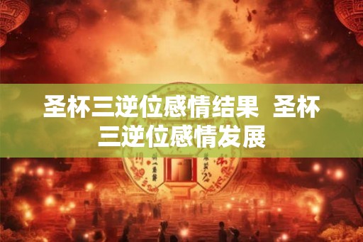 圣杯三逆位感情结果  圣杯三逆位感情发展