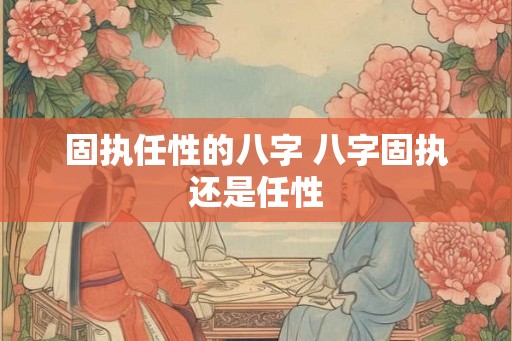 固执任性的八字 八字固执还是任性 固执任性的八字 八字固执还是任性