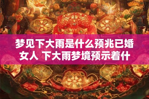 梦见下大雨是什么预兆已婚女人 下大雨梦境预示着什么对已婚女性 梦见下大雨是什么预兆已婚女人 下大雨梦境预示着什么对已婚女性