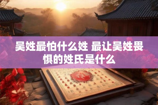 吴姓最怕什么姓 最让吴姓畏惧的姓氏是什么