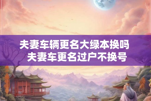夫妻车辆更名大绿本换吗  夫妻车更名过户不换号