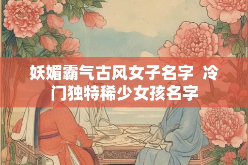妖媚霸气古风女子名字  冷门独特稀少女孩名字