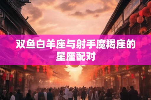 双鱼白羊座与射手魔羯座的星座配对 双鱼白羊座与射手魔羯座的星座配对