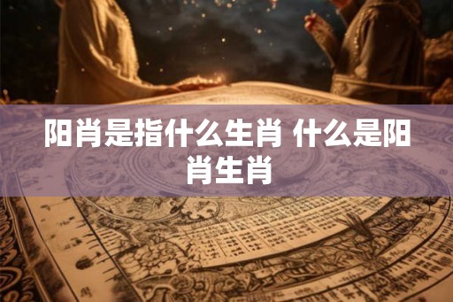 阳肖是指什么生肖 什么是阳肖生肖