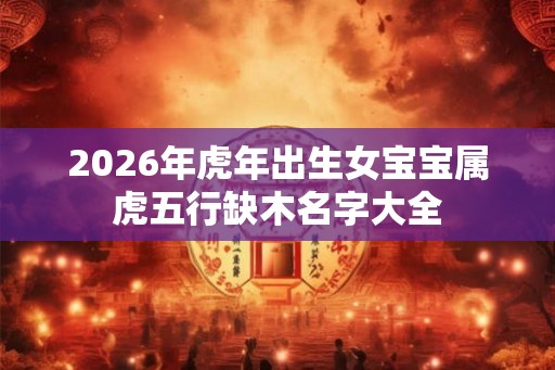2026年虎年出生女宝宝属虎五行缺木名字大全