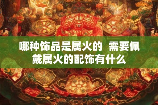 哪种饰品是属火的  需要佩戴属火的配饰有什么