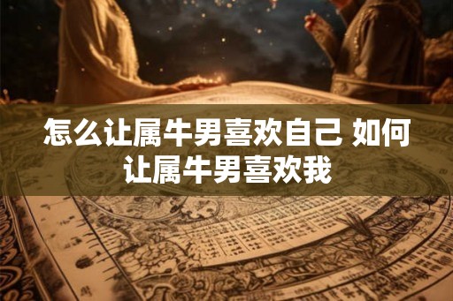 怎么让属牛男喜欢自己 如何让属牛男喜欢我