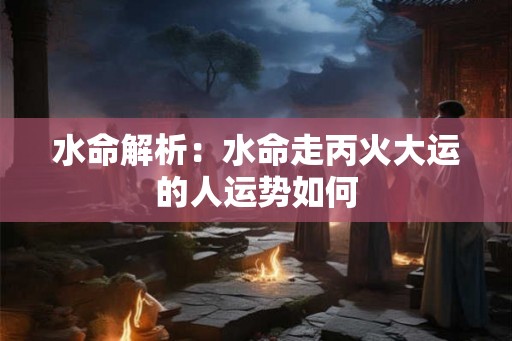 水命解析：水命走丙火大运的人运势如何