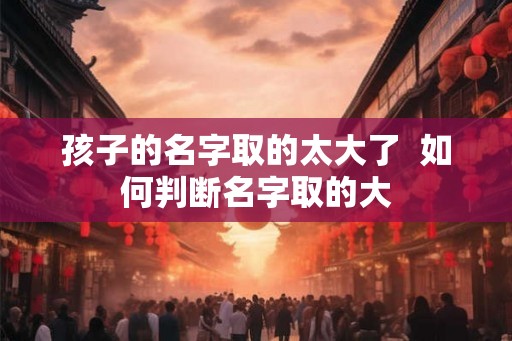 孩子的名字取的太大了 如何判断名字取的大 孩子的名字取的太大了 如何判断名字取的大