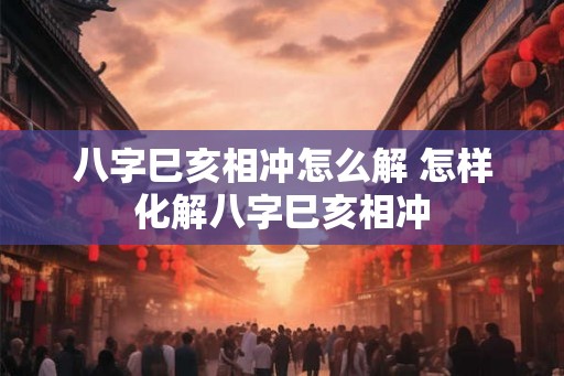八字巳亥相冲怎么解 怎样化解八字巳亥相冲