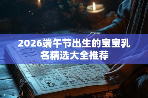 2026端午节出生的宝宝乳名精选大全推荐 2026端午节出生的宝宝乳名精选大全推荐