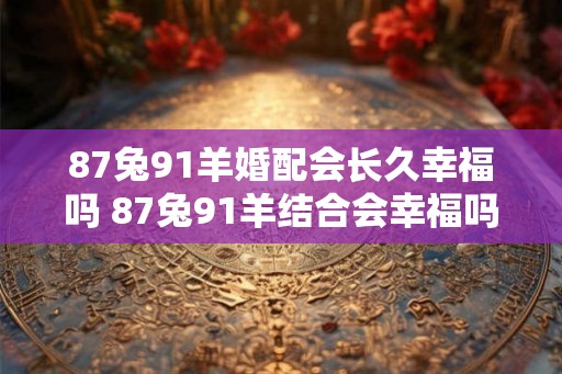87兔91羊婚配会长久幸福吗 87兔91羊结合会幸福吗
