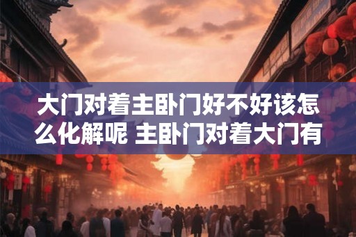 大门对着主卧门好不好该怎么化解呢 主卧门对着大门有问题吗 大门对着主卧门好不好该怎么化解呢 主卧门对着大门有问题吗