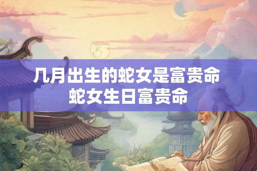 几月出生的蛇女是富贵命 蛇女生日富贵命