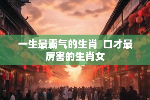 一生最霸气的生肖  口才最厉害的生肖女