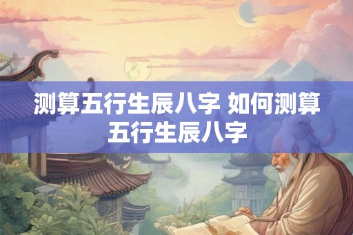 测算五行生辰八字 如何测算五行生辰八字 测算五行生辰八字 如何测算五行生辰八字
