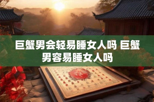 巨蟹男会轻易睡女人吗 巨蟹男容易睡女人吗