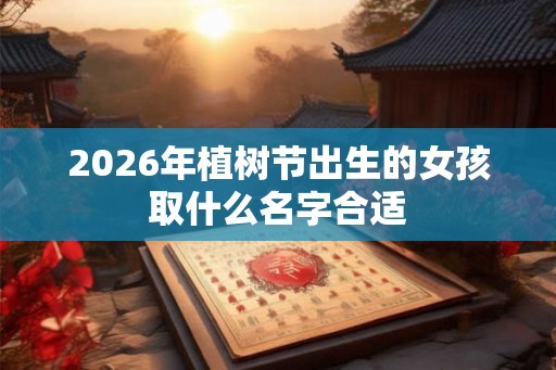 2026年植树节出生的女孩取什么名字合适 2026年植树节出生的女孩取什么名字合适