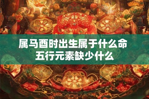 属马酉时出生属于什么命 五行元素缺少什么 属马酉时出生属于什么命 五行元素缺少什么