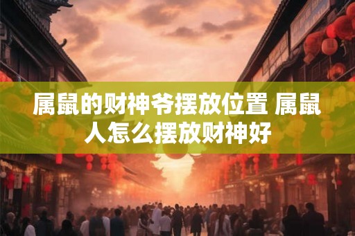 属鼠的财神爷摆放位置 属鼠人怎么摆放财神好 属鼠的财神爷摆放位置 属鼠人怎么摆放财神好