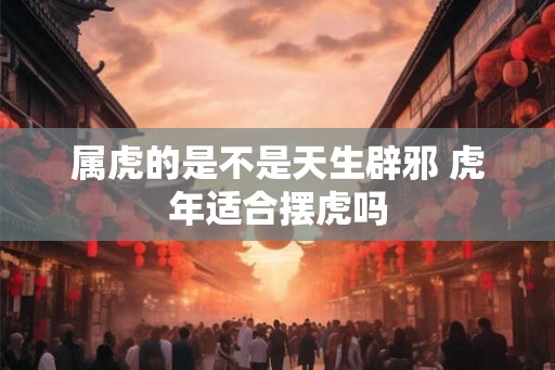 属虎的是不是天生辟邪 虎年适合摆虎吗