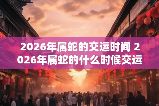 2026年属蛇的交运时间 2026年属蛇的什么时候交运