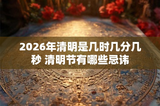 2026年清明是几时几分几秒 清明节有哪些忌讳 2026年清明是几时几分几秒 清明节有哪些忌讳