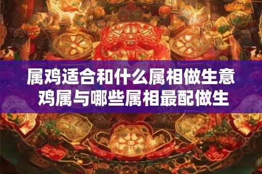 属鸡适合和什么属相做生意 鸡属与哪些属相最配做生意