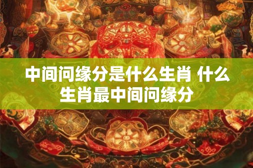 中间问缘分是什么生肖 什么生肖最中间问缘分