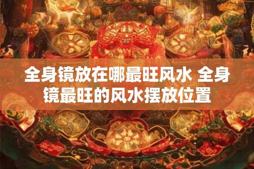 全身镜放在哪最旺风水 全身镜最旺的风水摆放位置