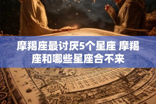 摩羯座最讨厌5个星座 摩羯座和哪些星座合不来