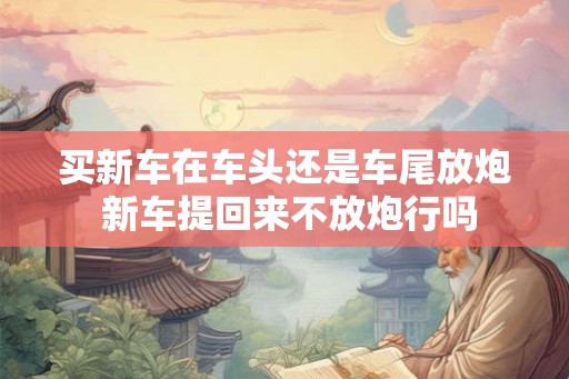 买新车在车头还是车尾放炮 新车提回来不放炮行吗