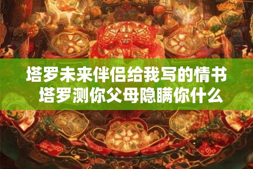 塔罗未来伴侣给我写的情书  塔罗测你父母隐瞒你什么