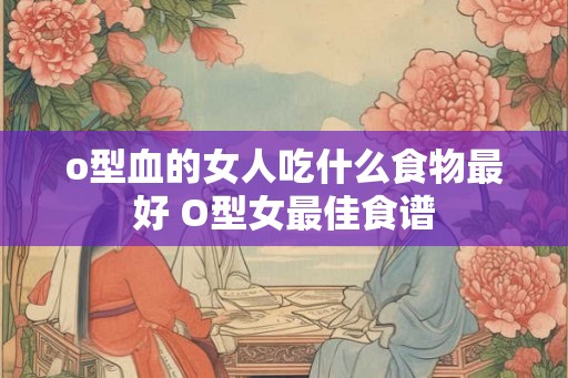 o型血的女人吃什么食物最好 O型女最佳食谱