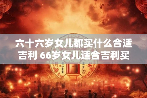 六十六岁女儿都买什么合适吉利 66岁女儿适合吉利买什么 六十六岁女儿都买什么合适吉利 66岁女儿适合吉利买什么