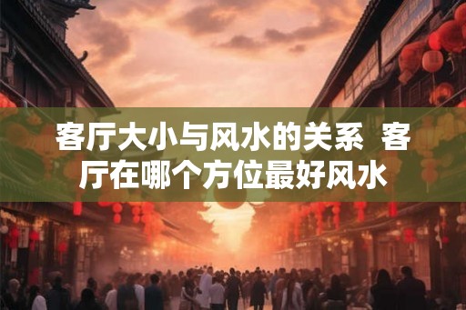 客厅大小与风水的关系  客厅在哪个方位最好风水