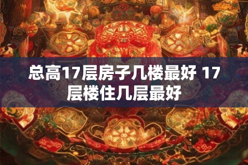 总高17层房子几楼最好 17层楼住几层最好