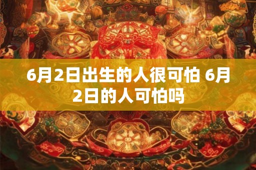 6月2日出生的人很可怕 6月2日的人可怕吗 6月2日出生的人很可怕 6月2日的人可怕吗